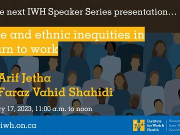 At the next IWH Speaker Series presentation, race and ethnic inequities in RTW, with Dr. Arif Jetha and Dr. Faraz Vahid Shahidi. January 17, 2023, 11a.m. to noon